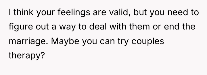 I think your feelings are valid, but you need to...