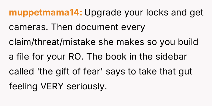 muppetmama14 Upgrade your locks and get cameras. Then document every...