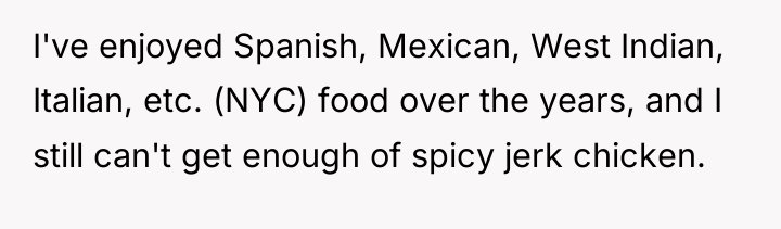 I've enjoyed Spanish, Mexican, West Indian, Italian, etc. (NYC) food...