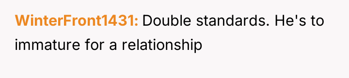 WinterFront1431 Double standards. He's to immature for a relationship