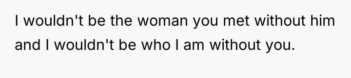 I wouldn't be the woman you met without him and...