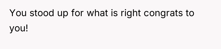 You stood up for what is right congrats to you!