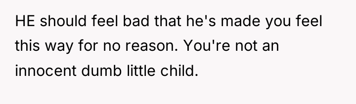 HE should feel bad that he's made you feel this...
