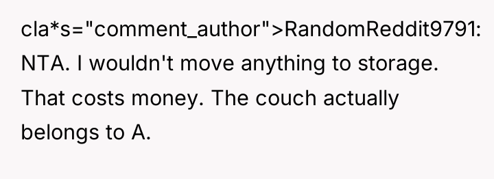cla*s="comment_author">RandomReddit9791: NTA. I wouldn't move anything to storage. That costs...