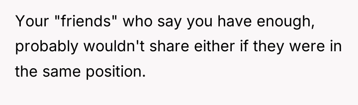 Your "friends" who say you have enough, probably wouldn't share...