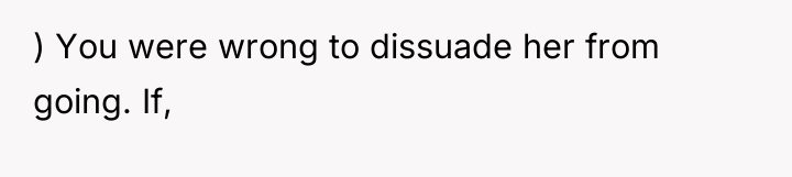 ) You were wrong to dissuade her from going. If,