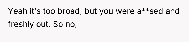 Yeah it's too broad, but you were a**sed and freshly...