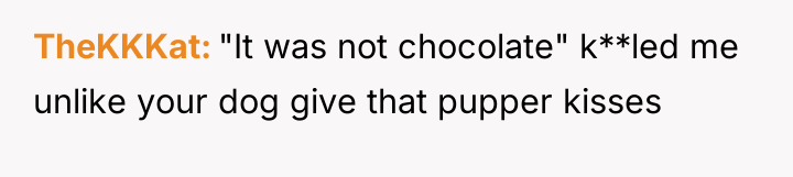 TheKKKat "It was not chocolate" k**led me unlike your dog...