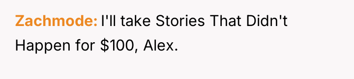 Zachmode I'll take Stories That Didn't Happen for $100, Alex.