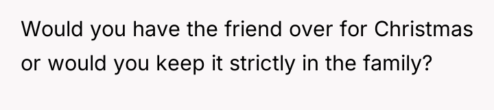 Would you have the friend over for Christmas or would...
