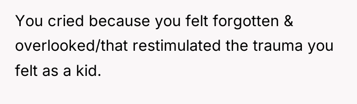 You cried because you felt forgotten & overlooked/that restimulated the...