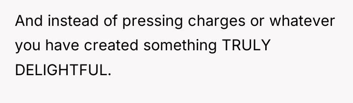 And instead of pressing charges or whatever you have created...