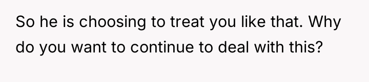 So he is choosing to treat you like that. Why...