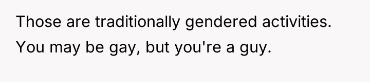 Those are traditionally gendered activities. You may be gay, but...