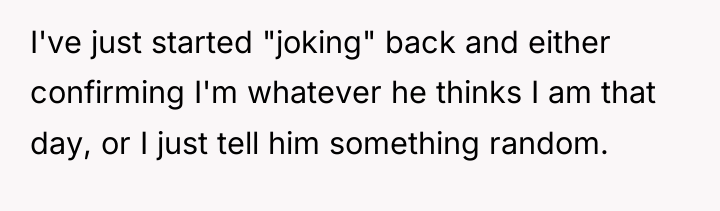 I've just started "joking" back and either confirming I'm whatever...