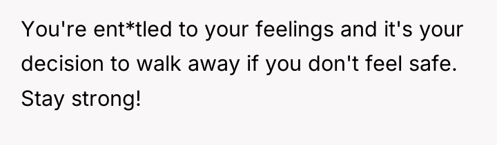 You're ent*tled to your feelings and it's your decision to...