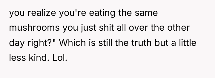 you realize you're eating the same mushrooms you just shit...