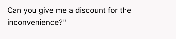 Can you give me a discount for the inconvenience?"