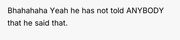 Bhahahaha Yeah he has not told ANYBODY that he said...