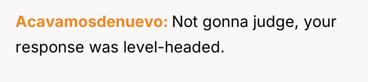 Acavamosdenuevo Not gonna judge, your response was level-headed.