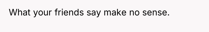What your friends say make no sense.