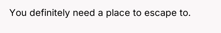 You definitely need a place to escape to.