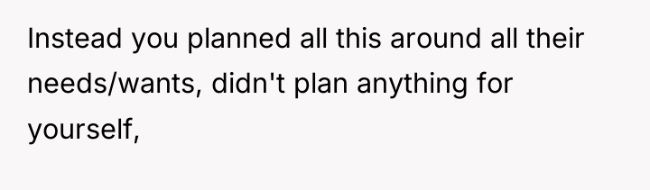 Instead you planned all this around all their needs/wants, didn't...