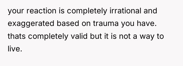 your reaction is completely irrational and exaggerated based on trauma...