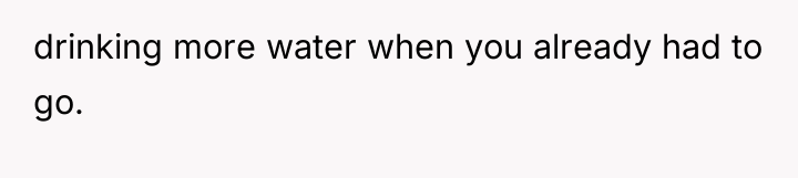 drinking more water when you already had to go.