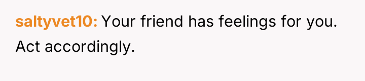 saltyvet10 Your friend has feelings for you. Act accordingly.