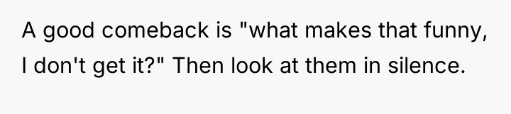 A good comeback is "what makes that funny, I don't...