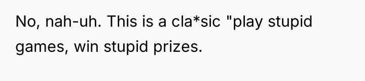 No, nah-uh. This is a cla*sic "play stupid games, win...