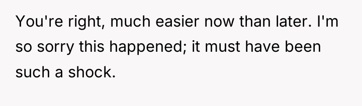 You're right, much easier now than later. I'm so sorry...