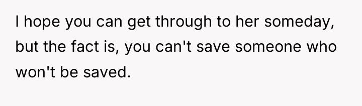 I hope you can get through to her someday, but...