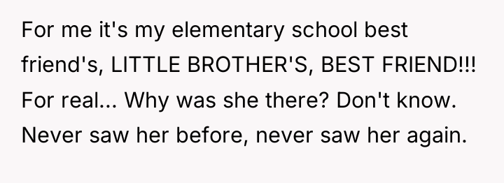For me it's my elementary school best friend's, LITTLE BROTHER'S,...