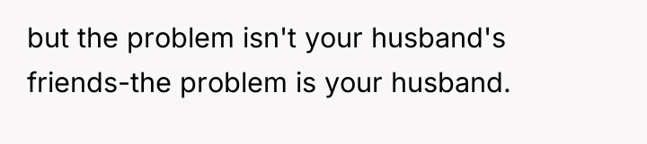 but the problem isn't your husband's friends-the problem is your...