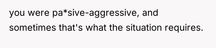 you were pa*sive-aggressive, and sometimes that's what the situation requires.