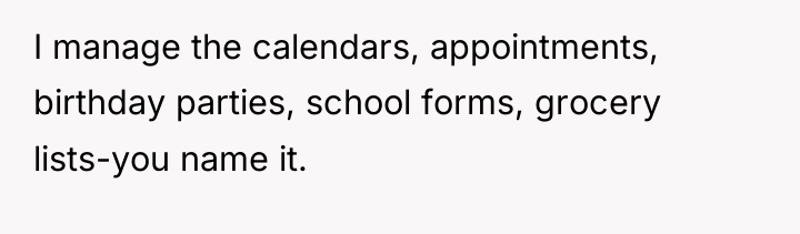 I manage the calendars, appointments, birthday parties, school forms, grocery...