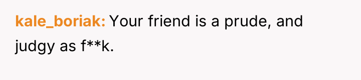 kale_boriak Your friend is a prude, and judgy as f**k.