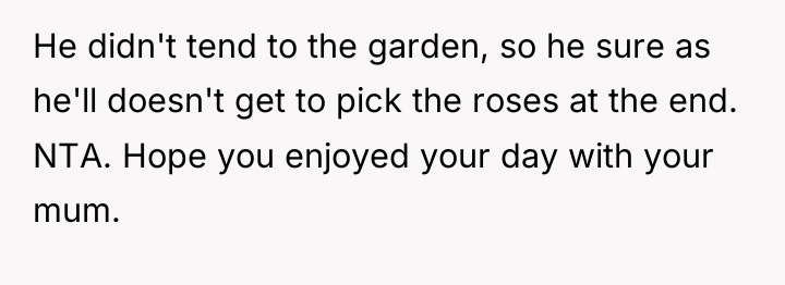 He didn't tend to the garden, so he sure as...