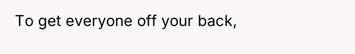 To get everyone off your back,