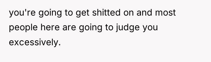 you're going to get shitted on and most people here...