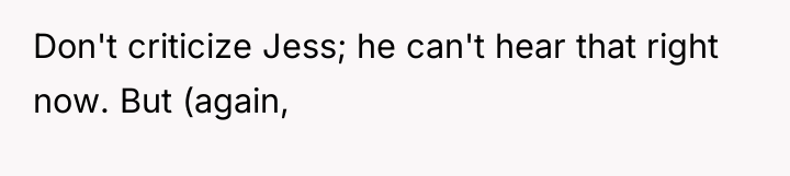 Don't criticize Jess; he can't hear that right now. But...