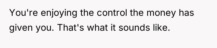 You're enjoying the control the money has given you. That's...