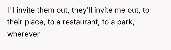 I'll invite them out, they'll invite me out, to their...
