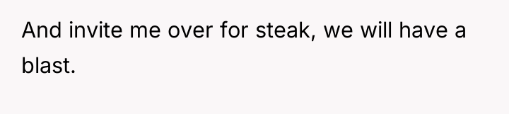 And invite me over for steak, we will have a...
