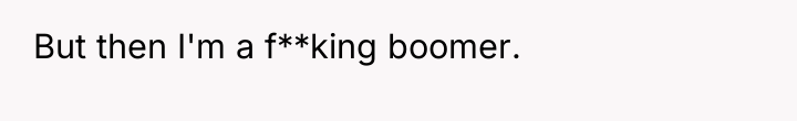 But then I'm a f**king boomer.