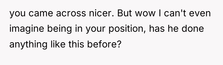 you came across nicer. But wow I can't even imagine...