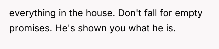 everything in the house. Don't fall for empty promises. He's...