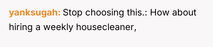 yanksugah Stop choosing this.: How about hiring a weekly housecleaner,